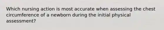 Which nursing action is most accurate when assessing the chest circumference of a newborn during the initial physical assessment?