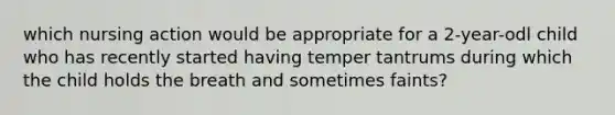 which nursing action would be appropriate for a 2-year-odl child who has recently started having temper tantrums during which the child holds the breath and sometimes faints?