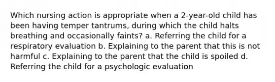 Which nursing action is appropriate when a 2-year-old child has been having temper tantrums, during which the child halts breathing and occasionally faints? a. Referring the child for a respiratory evaluation b. Explaining to the parent that this is not harmful c. Explaining to the parent that the child is spoiled d. Referring the child for a psychologic evaluation