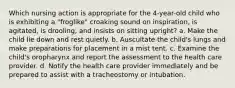 Which nursing action is appropriate for the 4-year-old child who is exhibiting a "froglike" croaking sound on inspiration, is agitated, is drooling, and insists on sitting upright? a. Make the child lie down and rest quietly. b. Auscultate the child's lungs and make preparations for placement in a mist tent. c. Examine the child's oropharynx and report the assessment to the health care provider. d. Notify the health care provider immediately and be prepared to assist with a tracheostomy or intubation.