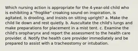 Which nursing action is appropriate for the 4-year-old child who is exhibiting a "froglike" croaking sound on inspiration, is agitated, is drooling, and insists on sitting upright? a. Make the child lie down and rest quietly. b. Auscultate the child's lungs and make preparations for placement in a mist tent. c. Examine the child's oropharynx and report the assessment to the health care provider. d. Notify the health care provider immediately and be prepared to assist with a tracheostomy or intubation.