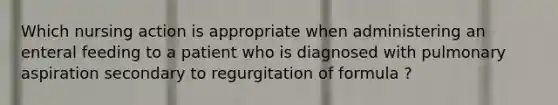 Which nursing action is appropriate when administering an enteral feeding to a patient who is diagnosed with pulmonary aspiration secondary to regurgitation of formula ?