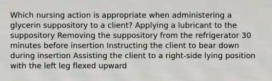 Which nursing action is appropriate when administering a glycerin suppository to a client? Applying a lubricant to the suppository Removing the suppository from the refrigerator 30 minutes before insertion Instructing the client to bear down during insertion Assisting the client to a right-side lying position with the left leg flexed upward