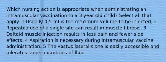 Which nursing action is appropriate when administrating an intramuscular vaccination to a 3-year-old child? Select all that apply. 1 Usually 0.5 ml is the maximum volume to be injected. 2 Repeated use of a single site can result in muscle fibrosis. 3 Deltoid muscle injection results in less pain and fewer side effects. 4 Aspiration is necessary during intramuscular vaccine administration. 5 The vastus lateralis site is easily accessible and tolerates larger quantities of fluid.