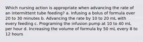 Which nursing action is appropriate when advancing the rate of an intermittent tube feeding? a. Infusing a bolus of formula over 20 to 30 minutes b. Advancing the rate by 10 to 20 mL with every feeding c. Programing the infusion pump at 10 to 40 mL per hour d. Increasing the volume of formula by 50 mL every 8 to 12 hours