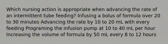 Which nursing action is appropriate when advancing the rate of an intermittent tube feeding? Infusing a bolus of formula over 20 to 30 minutes Advancing the rate by 10 to 20 mL with every feeding Programing the infusion pump at 10 to 40 mL per hour Increasing the volume of formula by 50 mL every 8 to 12 hours