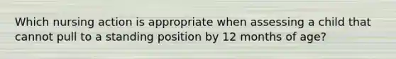 Which nursing action is appropriate when assessing a child that cannot pull to a standing position by 12 months of age?