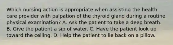 Which nursing action is appropriate when assisting the health care provider with palpation of the thyroid gland during a routine physical examination? A. Ask the patient to take a deep breath. B. Give the patient a sip of water. C. Have the patient look up toward the ceiling. D. Help the patient to lie back on a pillow.