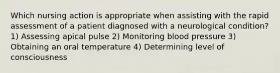 Which nursing action is appropriate when assisting with the rapid assessment of a patient diagnosed with a neurological condition? 1) Assessing apical pulse 2) Monitoring blood pressure 3) Obtaining an oral temperature 4) Determining level of consciousness