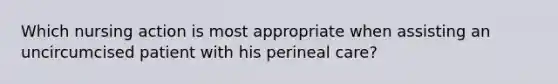 Which nursing action is most appropriate when assisting an uncircumcised patient with his perineal care?