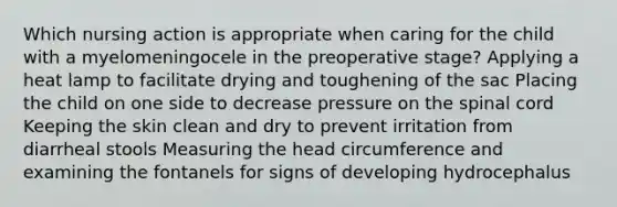 Which nursing action is appropriate when caring for the child with a myelomeningocele in the preoperative stage? Applying a heat lamp to facilitate drying and toughening of the sac Placing the child on one side to decrease pressure on the spinal cord Keeping the skin clean and dry to prevent irritation from diarrheal stools Measuring the head circumference and examining the fontanels for signs of developing hydrocephalus