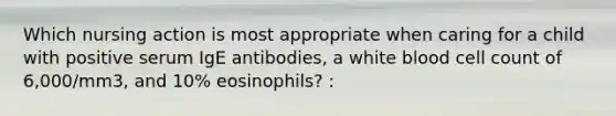 Which nursing action is most appropriate when caring for a child with positive serum IgE antibodies, a white blood cell count of 6,000/mm3, and 10% eosinophils? :