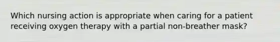 Which nursing action is appropriate when caring for a patient receiving oxygen therapy with a partial non-breather mask?