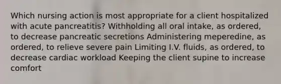 Which nursing action is most appropriate for a client hospitalized with acute pancreatitis? Withholding all oral intake, as ordered, to decrease pancreatic secretions Administering meperedine, as ordered, to relieve severe pain Limiting I.V. fluids, as ordered, to decrease cardiac workload Keeping the client supine to increase comfort