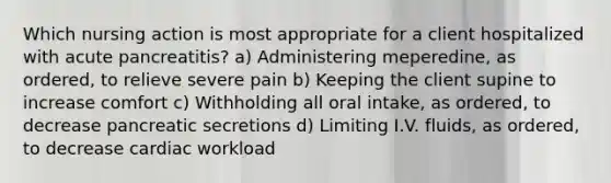 Which nursing action is most appropriate for a client hospitalized with acute pancreatitis? a) Administering meperedine, as ordered, to relieve severe pain b) Keeping the client supine to increase comfort c) Withholding all oral intake, as ordered, to decrease pancreatic secretions d) Limiting I.V. fluids, as ordered, to decrease cardiac workload