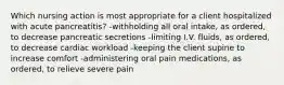 Which nursing action is most appropriate for a client hospitalized with acute pancreatitis? -withholding all oral intake, as ordered, to decrease pancreatic secretions -limiting I.V. fluids, as ordered, to decrease cardiac workload -keeping the client supine to increase comfort -administering oral pain medications, as ordered, to relieve severe pain