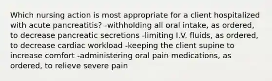 Which nursing action is most appropriate for a client hospitalized with acute pancreatitis? -withholding all oral intake, as ordered, to decrease pancreatic secretions -limiting I.V. fluids, as ordered, to decrease cardiac workload -keeping the client supine to increase comfort -administering oral pain medications, as ordered, to relieve severe pain