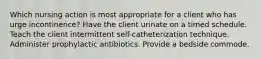 Which nursing action is most appropriate for a client who has urge incontinence? Have the client urinate on a timed schedule. Teach the client intermittent self-catheterization technique. Administer prophylactic antibiotics. Provide a bedside commode.