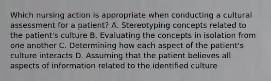 Which nursing action is appropriate when conducting a cultural assessment for a patient? A. Stereotyping concepts related to the patient's culture B. Evaluating the concepts in isolation from one another C. Determining how each aspect of the patient's culture interacts D. Assuming that the patient believes all aspects of information related to the identified culture