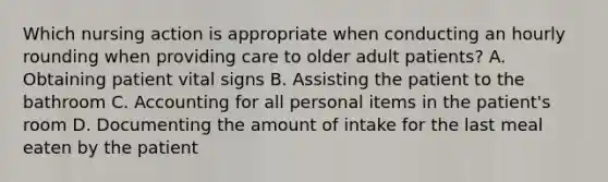 Which nursing action is appropriate when conducting an hourly rounding when providing care to older adult patients? A. Obtaining patient vital signs B. Assisting the patient to the bathroom C. Accounting for all personal items in the patient's room D. Documenting the amount of intake for the last meal eaten by the patient