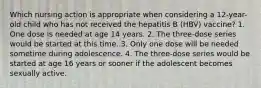 Which nursing action is appropriate when considering a 12-year-old child who has not received the hepatitis B (HBV) vaccine? 1. One dose is needed at age 14 years. 2. The three-dose series would be started at this time. 3. Only one dose will be needed sometime during adolescence. 4. The three-dose series would be started at age 16 years or sooner if the adolescent becomes sexually active.