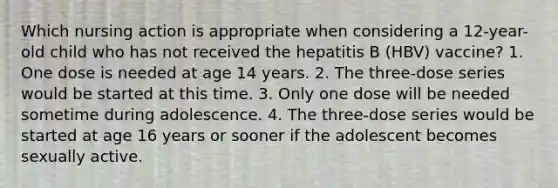 Which nursing action is appropriate when considering a 12-year-old child who has not received the hepatitis B (HBV) vaccine? 1. One dose is needed at age 14 years. 2. The three-dose series would be started at this time. 3. Only one dose will be needed sometime during adolescence. 4. The three-dose series would be started at age 16 years or sooner if the adolescent becomes sexually active.