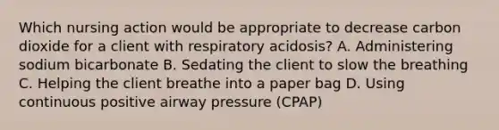 Which nursing action would be appropriate to decrease carbon dioxide for a client with respiratory acidosis? A. Administering sodium bicarbonate B. Sedating the client to slow the breathing C. Helping the client breathe into a paper bag D. Using continuous positive airway pressure (CPAP)