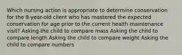 Which nursing action is appropriate to determine conservation for the 9-year-old client who has mastered the expected conservation for age prior to the current health maintenance visit? Asking the child to compare mass Asking the child to compare length Asking the child to compare weight Asking the child to compare numbers