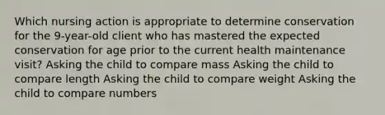 Which nursing action is appropriate to determine conservation for the 9-year-old client who has mastered the expected conservation for age prior to the current health maintenance visit? Asking the child to compare mass Asking the child to compare length Asking the child to compare weight Asking the child to compare numbers