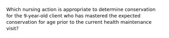 Which nursing action is appropriate to determine conservation for the 9-year-old client who has mastered the expected conservation for age prior to the current health maintenance visit?
