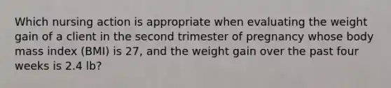 Which nursing action is appropriate when evaluating the weight gain of a client in the second trimester of pregnancy whose body mass index (BMI) is 27, and the weight gain over the past four weeks is 2.4 lb?