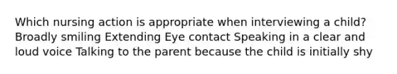 Which nursing action is appropriate when interviewing a child? Broadly smiling Extending Eye contact Speaking in a clear and loud voice Talking to the parent because the child is initially shy