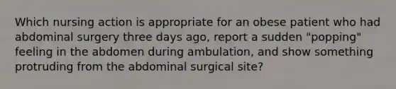 Which nursing action is appropriate for an obese patient who had abdominal surgery three days ago, report a sudden "popping" feeling in the abdomen during ambulation, and show something protruding from the abdominal surgical site?