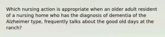 Which nursing action is appropriate when an older adult resident of a nursing home who has the diagnosis of dementia of the Alzheimer type, frequently talks about the good old days at the ranch?