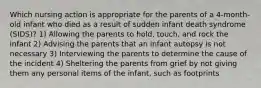 Which nursing action is appropriate for the parents of a 4-month-old infant who died as a result of sudden infant death syndrome (SIDS)? 1) Allowing the parents to hold, touch, and rock the infant 2) Advising the parents that an infant autopsy is not necessary 3) Interviewing the parents to determine the cause of the incident 4) Sheltering the parents from grief by not giving them any personal items of the infant, such as footprints