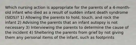 Which nursing action is appropriate for the parents of a 4-month-old infant who died as a result of sudden infant death syndrome (SIDS)? 1) Allowing the parents to hold, touch, and rock the infant 2) Advising the parents that an infant autopsy is not necessary 3) Interviewing the parents to determine the cause of the incident 4) Sheltering the parents from grief by not giving them any personal items of the infant, such as footprints