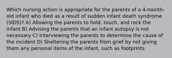 Which nursing action is appropriate for the parents of a 4-month-old infant who died as a result of sudden infant death syndrome (SIDS)? A) Allowing the parents to hold, touch, and rock the infant B) Advising the parents that an infant autopsy is not necessary C) Interviewing the parents to determine the cause of the incident D) Sheltering the parents from grief by not giving them any personal items of the infant, such as footprints