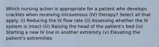 Which nursing action is appropriate for a patient who develops crackles when receiving intravenous (IV) therapy? Select all that apply. (i) Reducing the IV flow rate (ii) Assessing whether the IV system is intact (iii) Raising the head of the patient's bed (iv) Starting a new IV line in another extremity (v) Elevating the patient's extremities