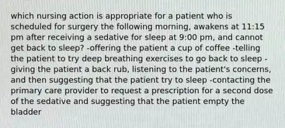 which nursing action is appropriate for a patient who is scheduled for surgery the following morning, awakens at 11:15 pm after receiving a sedative for sleep at 9:00 pm, and cannot get back to sleep? -offering the patient a cup of coffee -telling the patient to try deep breathing exercises to go back to sleep -giving the patient a back rub, listening to the patient's concerns, and then suggesting that the patient try to sleep -contacting the primary care provider to request a prescription for a second dose of the sedative and suggesting that the patient empty the bladder