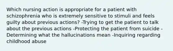 Which nursing action is appropriate for a patient with schizophrenia who is extremely sensitive to stimuli and feels guilty about previous actions? -Trying to get the patient to talk about the previous actions -Protecting the patient from suicide -Determining what the hallucinations mean -Inquiring regarding childhood abuse