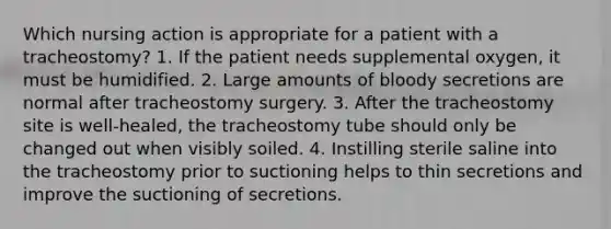 Which nursing action is appropriate for a patient with a tracheostomy? 1. If the patient needs supplemental oxygen, it must be humidified. 2. Large amounts of bloody secretions are normal after tracheostomy surgery. 3. After the tracheostomy site is well-healed, the tracheostomy tube should only be changed out when visibly soiled. 4. Instilling sterile saline into the tracheostomy prior to suctioning helps to thin secretions and improve the suctioning of secretions.