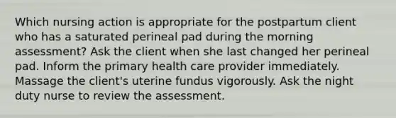 Which nursing action is appropriate for the postpartum client who has a saturated perineal pad during the morning assessment? Ask the client when she last changed her perineal pad. Inform the primary health care provider immediately. Massage the client's uterine fundus vigorously. Ask the night duty nurse to review the assessment.