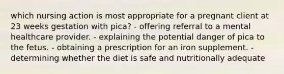 which nursing action is most appropriate for a pregnant client at 23 weeks gestation with pica? - offering referral to a mental healthcare provider. - explaining the potential danger of pica to the fetus. - obtaining a prescription for an iron supplement. - determining whether the diet is safe and nutritionally adequate