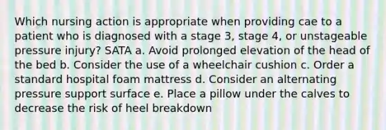 Which nursing action is appropriate when providing cae to a patient who is diagnosed with a stage 3, stage 4, or unstageable pressure injury? SATA a. Avoid prolonged elevation of the head of the bed b. Consider the use of a wheelchair cushion c. Order a standard hospital foam mattress d. Consider an alternating pressure support surface e. Place a pillow under the calves to decrease the risk of heel breakdown