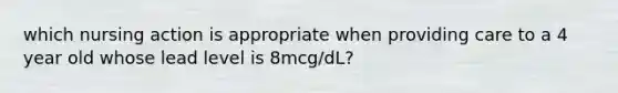 which nursing action is appropriate when providing care to a 4 year old whose lead level is 8mcg/dL?