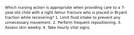 Which nursing action is appropriate when providing care to a 7-year-old child with a right femur fracture who is placed in Bryant traction while recovering? 1. Limit fluid intake to prevent any unnecessary movement. 2. Perform frequent repositioning. 3. Assess skin weekly. 4. Take hourly vital signs.