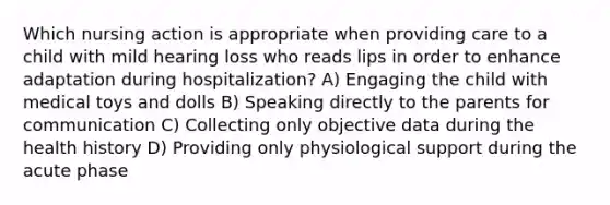 Which nursing action is appropriate when providing care to a child with mild hearing loss who reads lips in order to enhance adaptation during hospitalization? A) Engaging the child with medical toys and dolls B) Speaking directly to the parents for communication C) Collecting only objective data during the health history D) Providing only physiological support during the acute phase