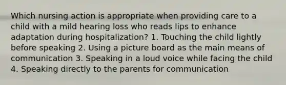 Which nursing action is appropriate when providing care to a child with a mild hearing loss who reads lips to enhance adaptation during hospitalization? 1. Touching the child lightly before speaking 2. Using a picture board as the main means of communication 3. Speaking in a loud voice while facing the child 4. Speaking directly to the parents for communication