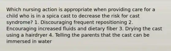 Which nursing action is appropriate when providing care for a child who is in a spica cast to decrease the risk for cast syndrome? 1. Discouraging frequent repositioning 2. Encouraging increased fluids and dietary fiber 3. Drying the cast using a hairdryer 4. Telling the parents that the cast can be immersed in water