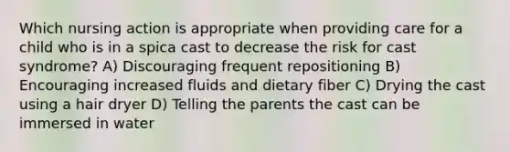 Which nursing action is appropriate when providing care for a child who is in a spica cast to decrease the risk for cast syndrome? A) Discouraging frequent repositioning B) Encouraging increased fluids and dietary fiber C) Drying the cast using a hair dryer D) Telling the parents the cast can be immersed in water